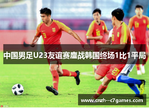 中国男足U23友谊赛鏖战韩国终场1比1平局