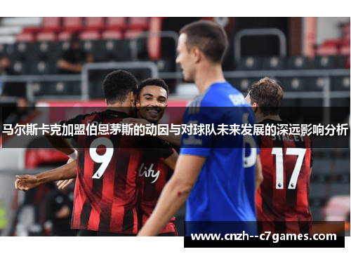 马尔斯卡克加盟伯恩茅斯的动因与对球队未来发展的深远影响分析